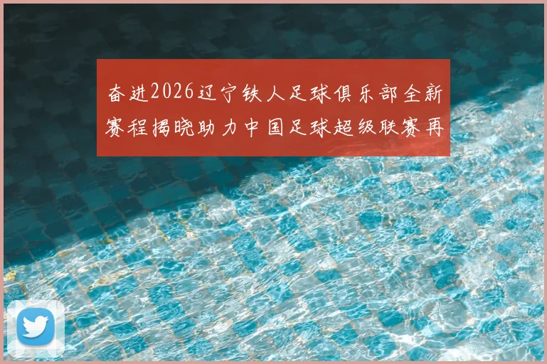 奋进2026辽宁铁人足球俱乐部全新赛程揭晓助力中国足球超级联赛再创辉煌