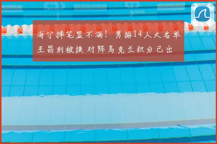 海宁摔笔显不满！男排14人大名单王昌利被换 对阵乌克兰积分已出