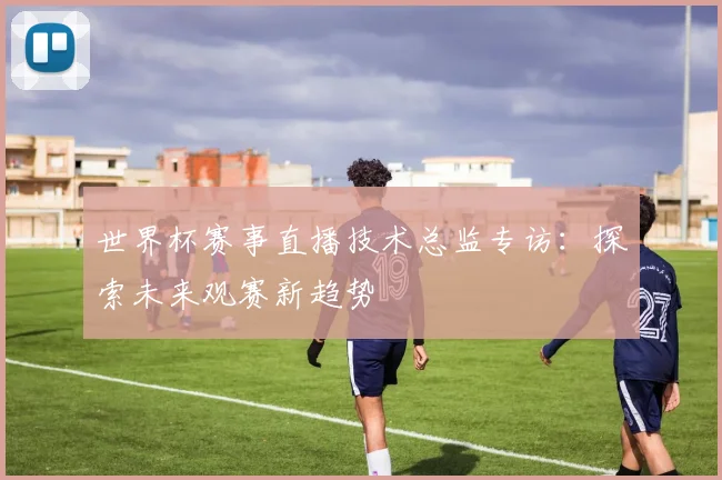 世界杯赛事直播技术总监专访：探索未来观赛新趋势
