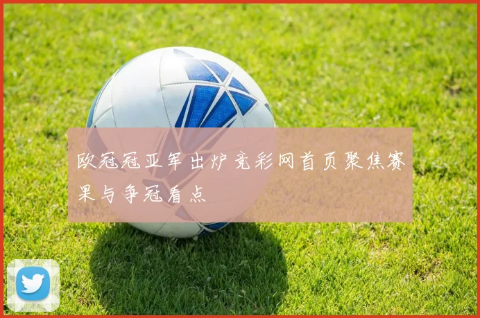 欧冠冠亚军出炉竞彩网首页聚焦赛果与争冠看点