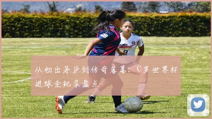 从初出茅庐到传奇落幕：C罗世界杯进球全纪录盘点