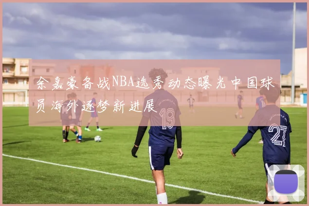 余嘉豪备战NBA选秀动态曝光中国球员海外逐梦新进展