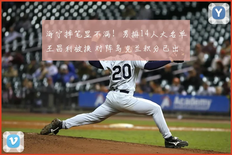 海宁摔笔显不满！男排14人大名单王昌利被换 对阵乌克兰积分已出