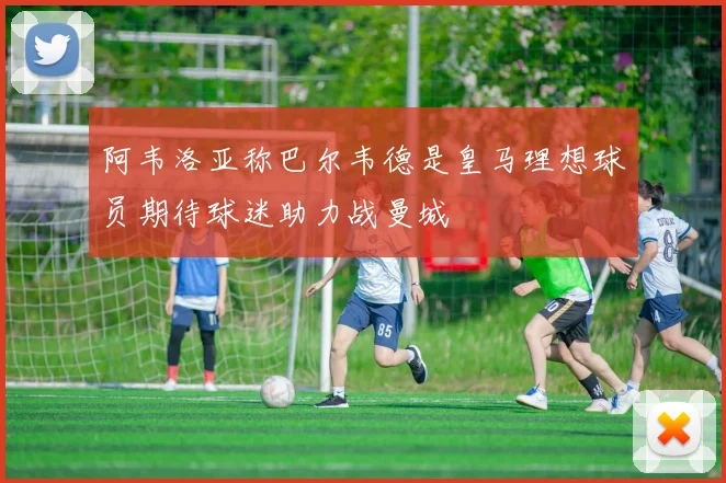 阿韦洛亚称巴尔韦德是皇马理想球员期待球迷助力战曼城