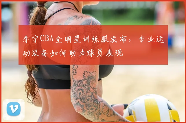 李宁CBA全明星训练服发布,专业运动装备如何助力球员表现