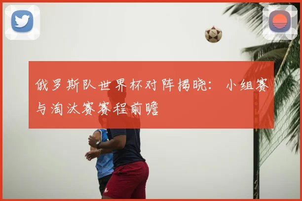 俄罗斯队世界杯对阵揭晓：小组赛与淘汰赛赛程前瞻