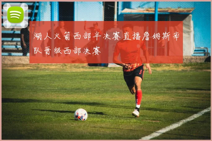 湖人火箭西部半决赛直播詹姆斯率队晋级西部决赛