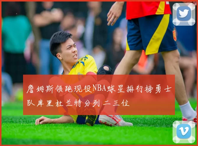 詹姆斯领跑现役NBA球星排行榜勇士队库里杜兰特分列二三位