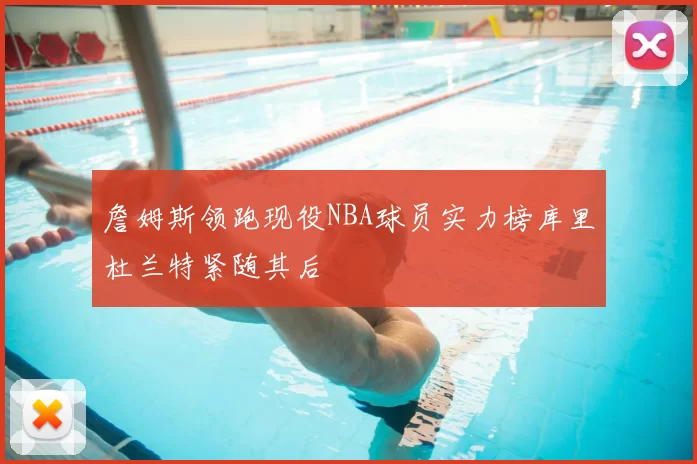 詹姆斯领跑现役NBA球员实力榜库里杜兰特紧随其后