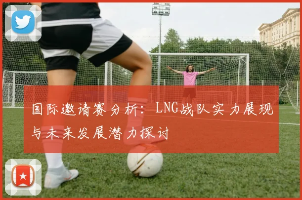 国际邀请赛分析:LNG战队实力展现与未来发展潜力探讨