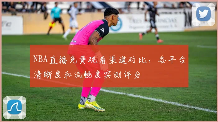 NBA直播免费观看渠道对比，各平台清晰度和流畅度实测评分