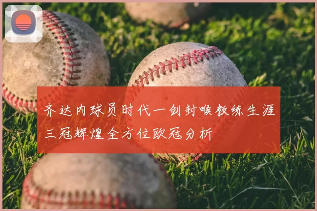 齐达内球员时代一剑封喉教练生涯三冠辉煌全方位欧冠分析
