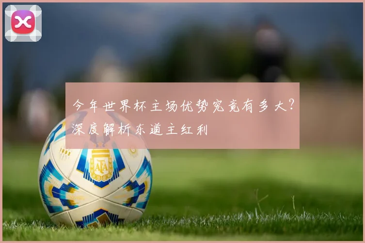 今年世界杯主场优势究竟有多大？深度解析东道主红利