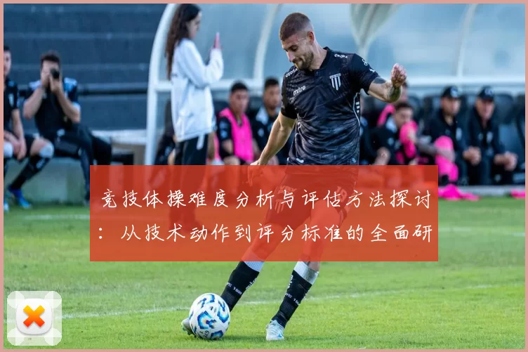 竞技体操难度分析与评估方法探讨：从技术动作到评分标准的全面研究