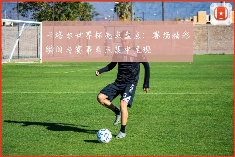 卡塔尔世界杯亮点盘点:赛场精彩瞬间与赛事看点集中呈现