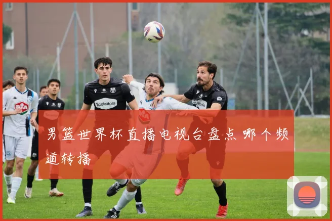 男篮世界杯直播电视台盘点 哪个频道转播