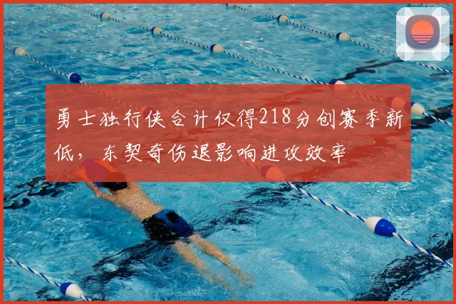 勇士独行侠合计仅得218分创赛季新低，东契奇伤退影响进攻效率
