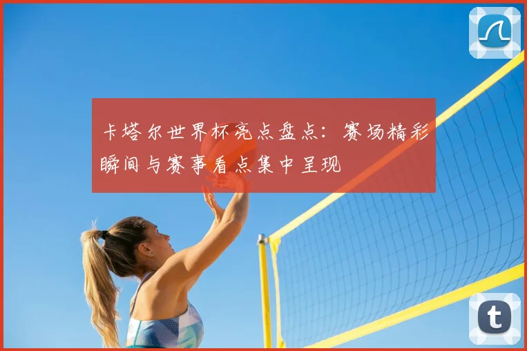 卡塔尔世界杯亮点盘点：赛场精彩瞬间与赛事看点集中呈现