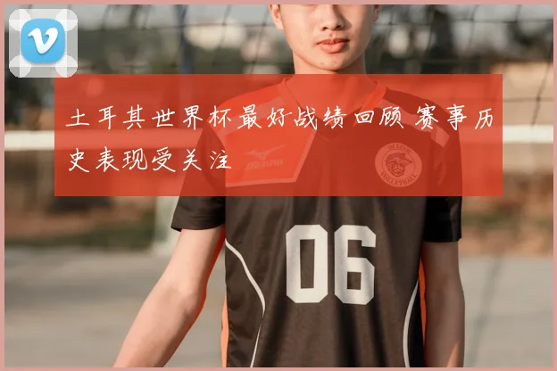 土耳其世界杯最好战绩回顾 赛事历史表现受关注