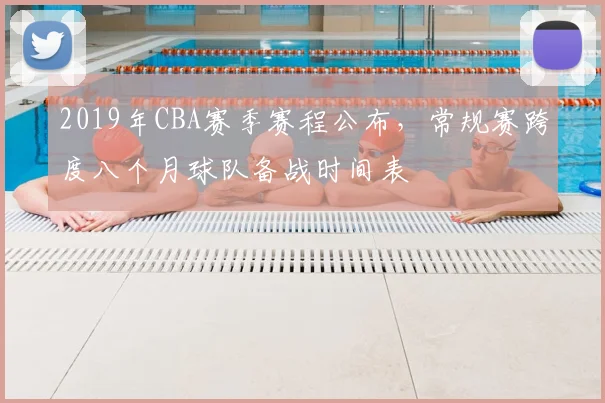2019年CBA赛季赛程公布，常规赛跨度八个月球队备战时间表