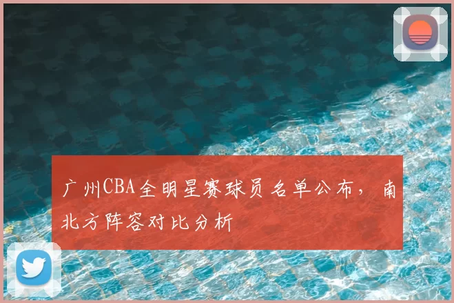 广州CBA全明星赛球员名单公布，南北方阵容对比分析