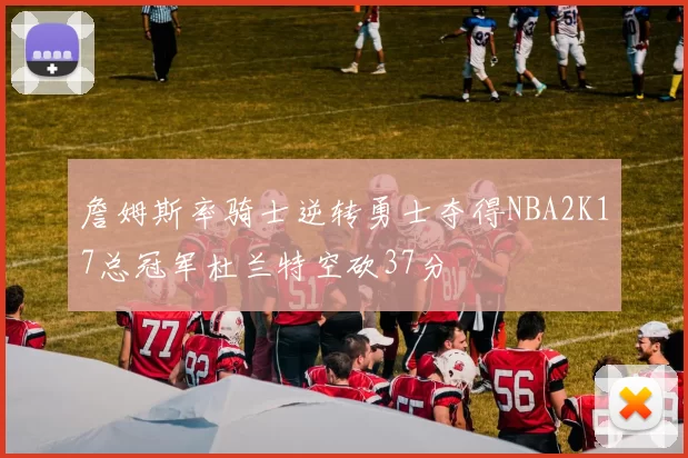 詹姆斯率骑士逆转勇士夺得NBA2K17总冠军杜兰特空砍37分