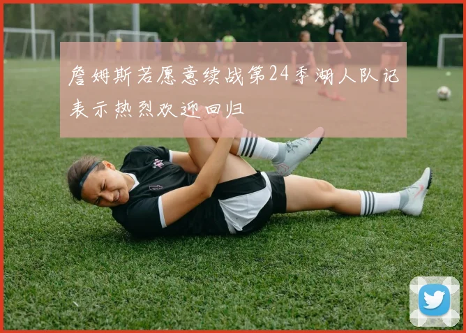詹姆斯若愿意续战第24季湖人队记表示热烈欢迎回归
