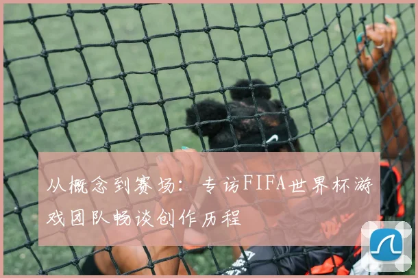 从概念到赛场：专访FIFA世界杯游戏团队畅谈创作历程