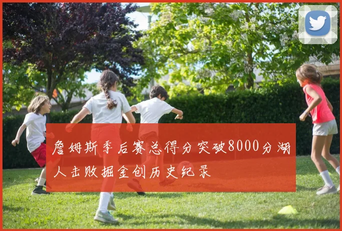詹姆斯季后赛总得分突破8000分湖人击败掘金创历史纪录