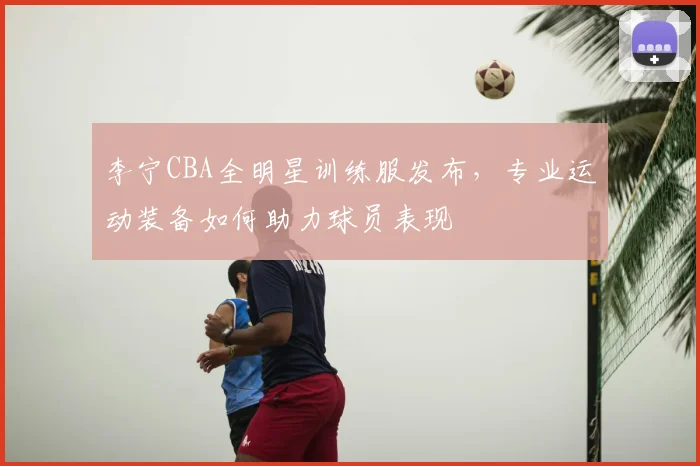 李宁CBA全明星训练服发布,专业运动装备如何助力球员表现