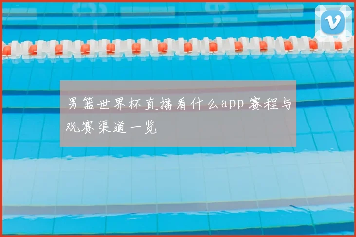 男篮世界杯直播看什么app 赛程与观赛渠道一览