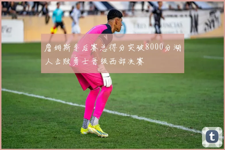 詹姆斯季后赛总得分突破8000分湖人击败勇士晋级西部决赛