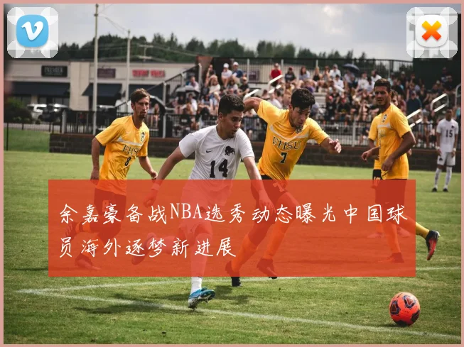 余嘉豪备战NBA选秀动态曝光中国球员海外逐梦新进展