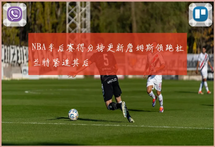 NBA季后赛得分榜更新詹姆斯领跑杜兰特紧追其后