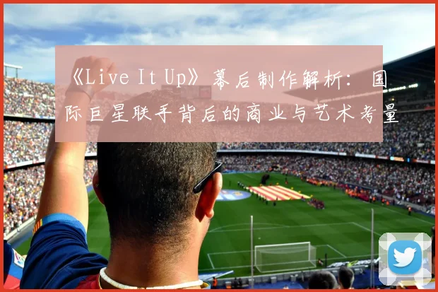 《Live It Up》幕后制作解析：国际巨星联手背后的商业与艺术考量