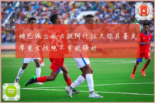 姆巴佩出庭力挺阿什拉夫称其善良尊重女性绝不可能强奸