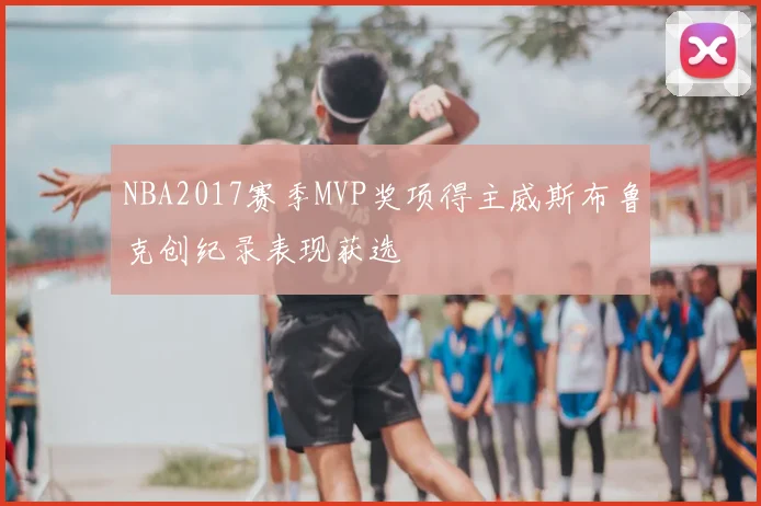 NBA2017赛季MVP奖项得主威斯布鲁克创纪录表现获选