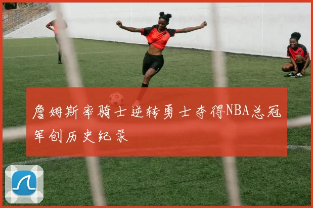 詹姆斯率骑士逆转勇士夺得NBA总冠军创历史纪录