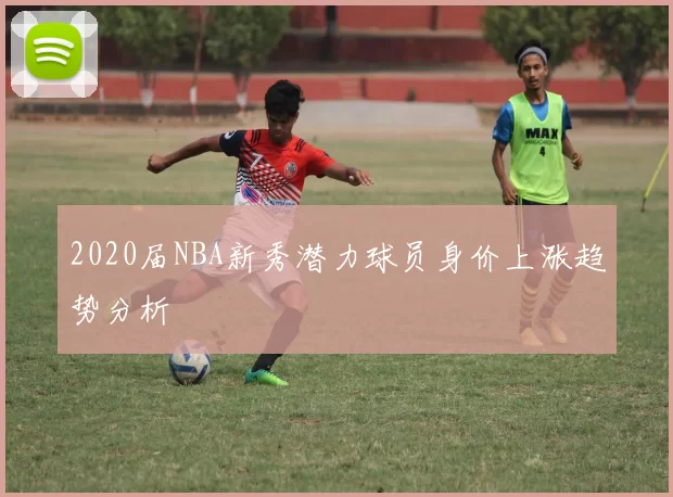 2020届NBA新秀潜力球员身价上涨趋势分析