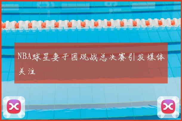 NBA球星妻子团观战总决赛引发媒体关注