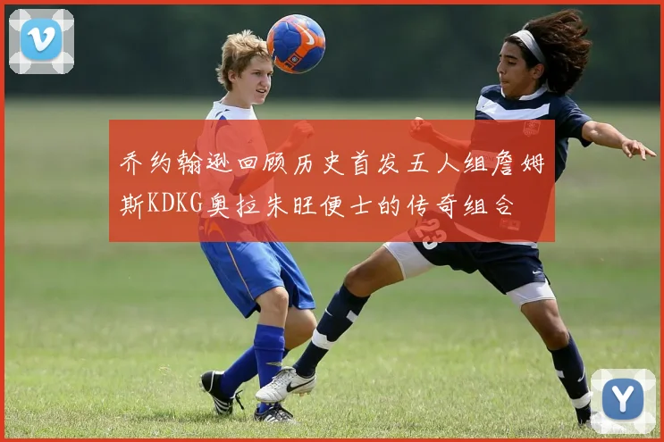 乔约翰逊回顾历史首发五人组詹姆斯KDKG奥拉朱旺便士的传奇组合