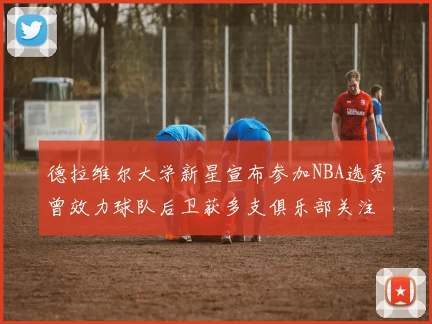 德拉维尔大学新星宣布参加NBA选秀曾效力球队后卫获多支俱乐部关注
