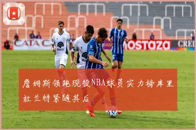 詹姆斯领跑现役NBA球员实力榜库里杜兰特紧随其后