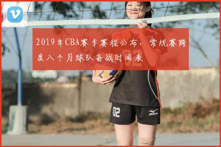 2019年CBA赛季赛程公布,常规赛跨度八个月球队备战时间表