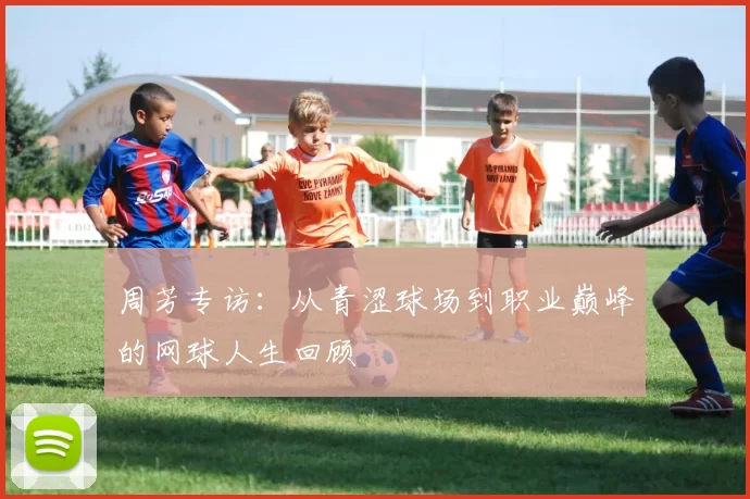 周芳专访：从青涩球场到职业巅峰的网球人生回顾