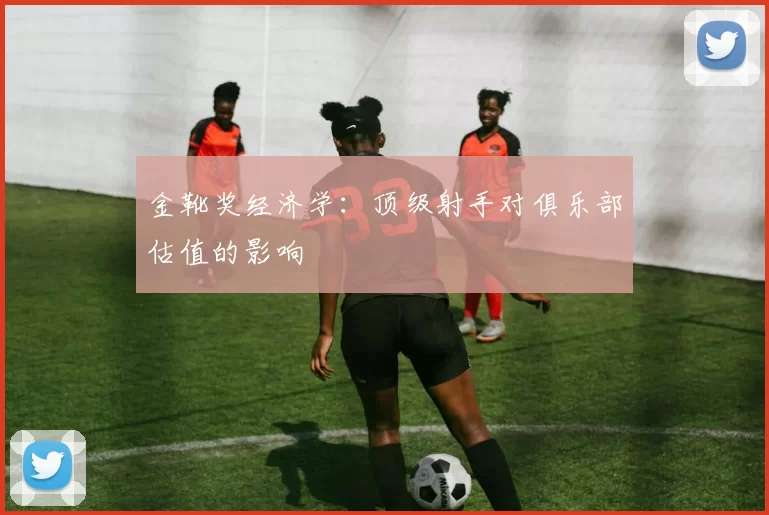 金靴奖经济学：顶级射手对俱乐部估值的影响