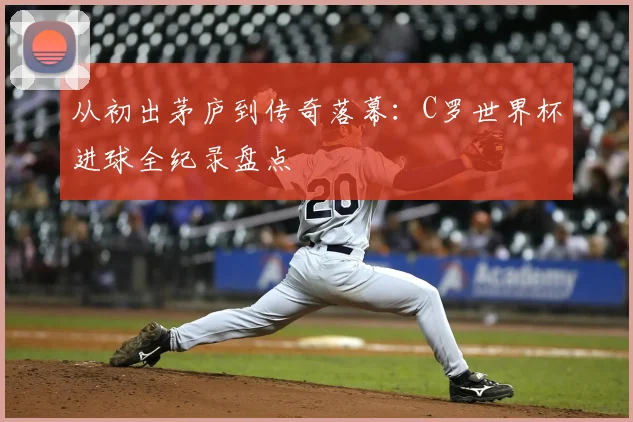 从初出茅庐到传奇落幕：C罗世界杯进球全纪录盘点