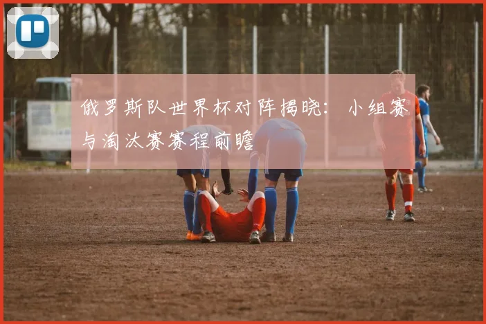 俄罗斯队世界杯对阵揭晓：小组赛与淘汰赛赛程前瞻