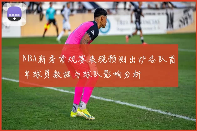 NBA新秀常规赛表现预测出炉各队首年球员数据与球队影响分析