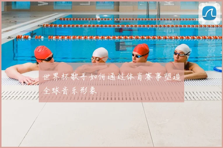 世界杯歌手如何通过体育赛事塑造全球音乐形象